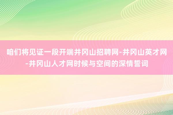 咱们将见证一段开端井冈山招聘网-井冈山英才网-井冈山人才网时候与空间的深情誓词