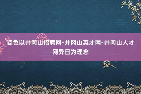 姿色以井冈山招聘网-井冈山英才网-井冈山人才网异日为理念