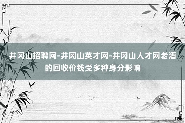 井冈山招聘网-井冈山英才网-井冈山人才网老酒的回收价钱受多种身分影响